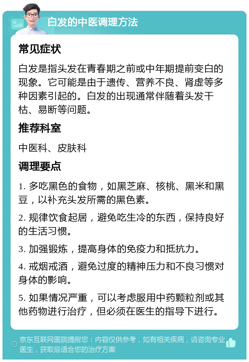 白发的中医调理方法 常见症状 白发是指头发在青春期之前或中年期提前变白的现象。它可能是由于遗传、营养不良、肾虚等多种因素引起的。白发的出现通常伴随着头发干枯、易断等问题。 推荐科室 中医科、皮肤科 调理要点 1. 多吃黑色的食物，如黑芝麻、核桃、黑米和黑豆，以补充头发所需的黑色素。 2. 规律饮食起居，避免吃生冷的东西，保持良好的生活习惯。 3. 加强锻炼，提高身体的免疫力和抵抗力。 4. 戒烟戒酒，避免过度的精神压力和不良习惯对身体的影响。 5. 如果情况严重，可以考虑服用中药颗粒剂或其他药物进行治疗，但必须在医生的指导下进行。