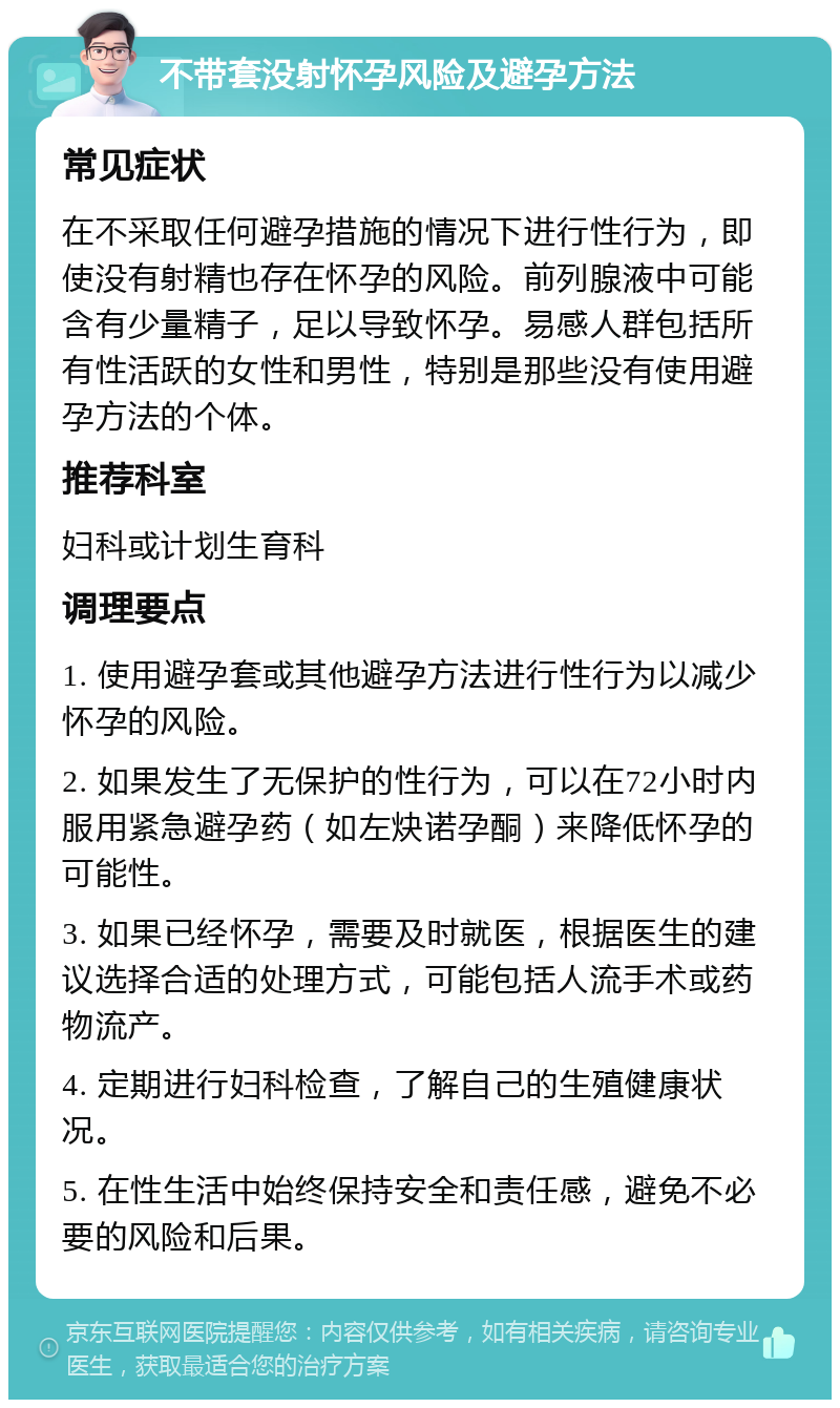 不带套没射怀孕风险及避孕方法 常见症状 在不采取任何避孕措施的情况下进行性行为，即使没有射精也存在怀孕的风险。前列腺液中可能含有少量精子，足以导致怀孕。易感人群包括所有性活跃的女性和男性，特别是那些没有使用避孕方法的个体。 推荐科室 妇科或计划生育科 调理要点 1. 使用避孕套或其他避孕方法进行性行为以减少怀孕的风险。 2. 如果发生了无保护的性行为，可以在72小时内服用紧急避孕药（如左炔诺孕酮）来降低怀孕的可能性。 3. 如果已经怀孕，需要及时就医，根据医生的建议选择合适的处理方式，可能包括人流手术或药物流产。 4. 定期进行妇科检查，了解自己的生殖健康状况。 5. 在性生活中始终保持安全和责任感，避免不必要的风险和后果。