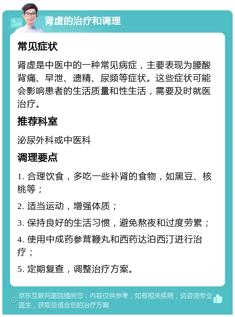 肾虚的治疗和调理 常见症状 肾虚是中医中的一种常见病症，主要表现为腰酸背痛、早泄、遗精、尿频等症状。这些症状可能会影响患者的生活质量和性生活，需要及时就医治疗。 推荐科室 泌尿外科或中医科 调理要点 1. 合理饮食，多吃一些补肾的食物，如黑豆、核桃等； 2. 适当运动，增强体质； 3. 保持良好的生活习惯，避免熬夜和过度劳累； 4. 使用中成药参茸鞭丸和西药达泊西汀进行治疗； 5. 定期复查，调整治疗方案。