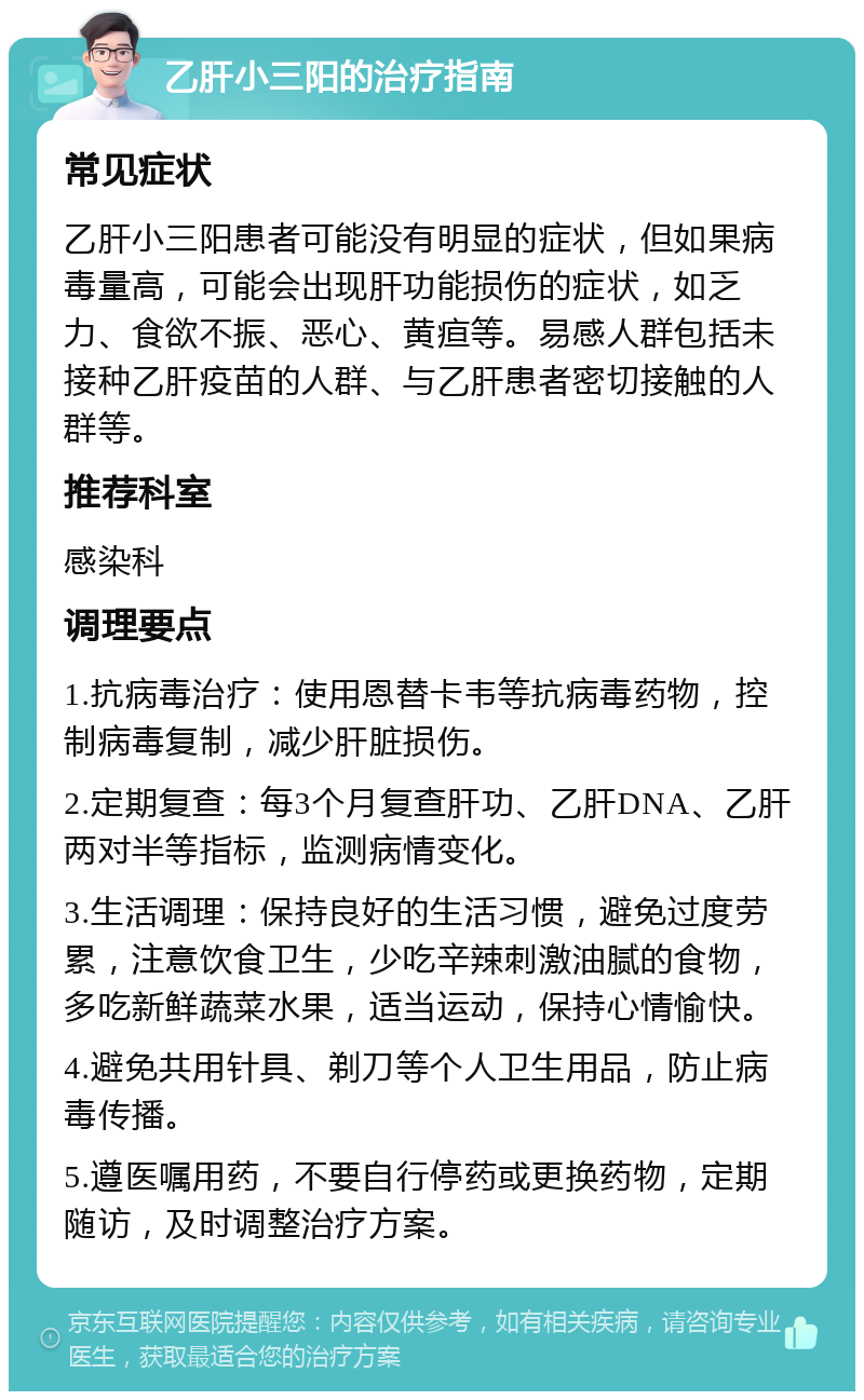 乙肝小三阳的治疗指南 常见症状 乙肝小三阳患者可能没有明显的症状，但如果病毒量高，可能会出现肝功能损伤的症状，如乏力、食欲不振、恶心、黄疸等。易感人群包括未接种乙肝疫苗的人群、与乙肝患者密切接触的人群等。 推荐科室 感染科 调理要点 1.抗病毒治疗：使用恩替卡韦等抗病毒药物，控制病毒复制，减少肝脏损伤。 2.定期复查：每3个月复查肝功、乙肝DNA、乙肝两对半等指标，监测病情变化。 3.生活调理：保持良好的生活习惯，避免过度劳累，注意饮食卫生，少吃辛辣刺激油腻的食物，多吃新鲜蔬菜水果，适当运动，保持心情愉快。 4.避免共用针具、剃刀等个人卫生用品，防止病毒传播。 5.遵医嘱用药，不要自行停药或更换药物，定期随访，及时调整治疗方案。