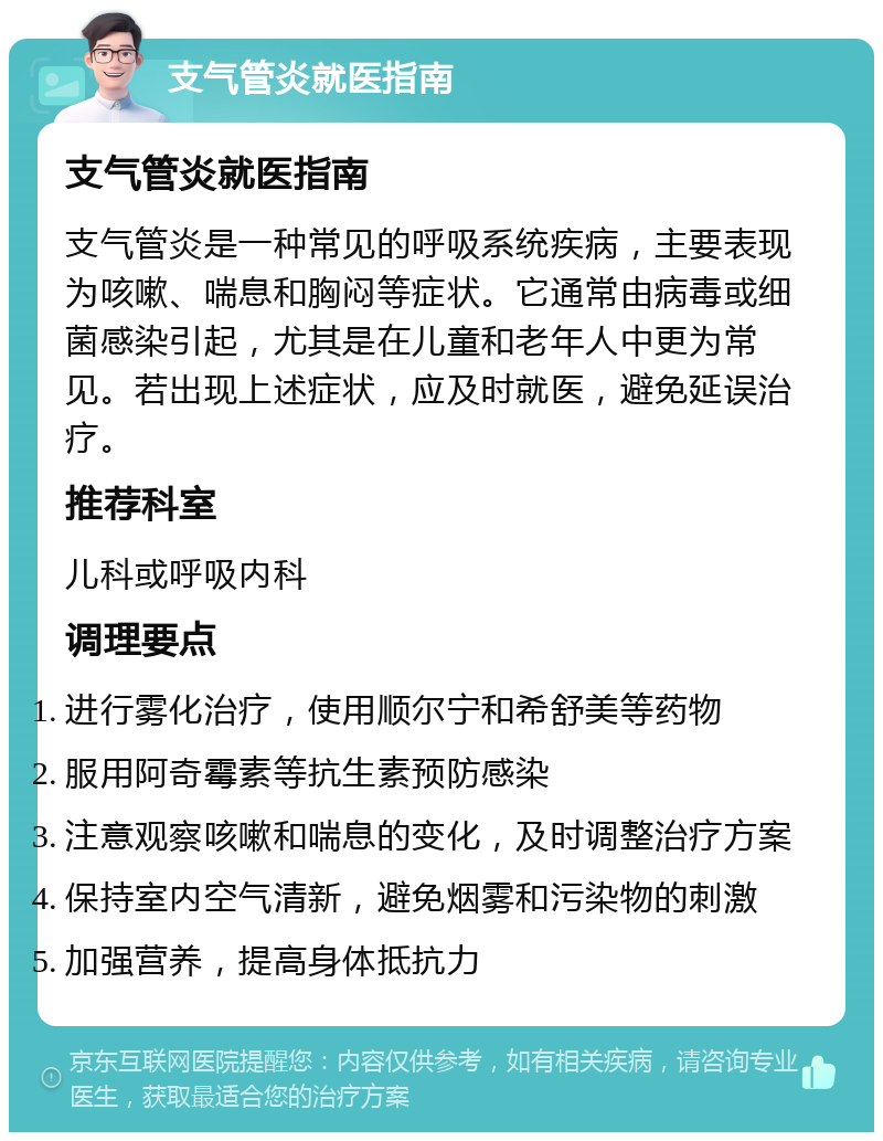 支气管炎就医指南 支气管炎就医指南 支气管炎是一种常见的呼吸系统疾病，主要表现为咳嗽、喘息和胸闷等症状。它通常由病毒或细菌感染引起，尤其是在儿童和老年人中更为常见。若出现上述症状，应及时就医，避免延误治疗。 推荐科室 儿科或呼吸内科 调理要点 进行雾化治疗，使用顺尔宁和希舒美等药物 服用阿奇霉素等抗生素预防感染 注意观察咳嗽和喘息的变化，及时调整治疗方案 保持室内空气清新，避免烟雾和污染物的刺激 加强营养，提高身体抵抗力