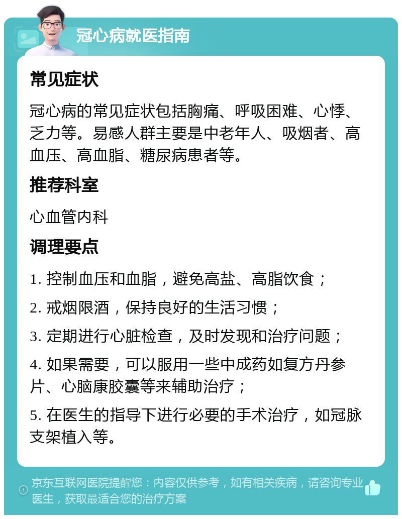 冠心病就医指南 常见症状 冠心病的常见症状包括胸痛、呼吸困难、心悸、乏力等。易感人群主要是中老年人、吸烟者、高血压、高血脂、糖尿病患者等。 推荐科室 心血管内科 调理要点 1. 控制血压和血脂，避免高盐、高脂饮食； 2. 戒烟限酒，保持良好的生活习惯； 3. 定期进行心脏检查，及时发现和治疗问题； 4. 如果需要，可以服用一些中成药如复方丹参片、心脑康胶囊等来辅助治疗； 5. 在医生的指导下进行必要的手术治疗，如冠脉支架植入等。