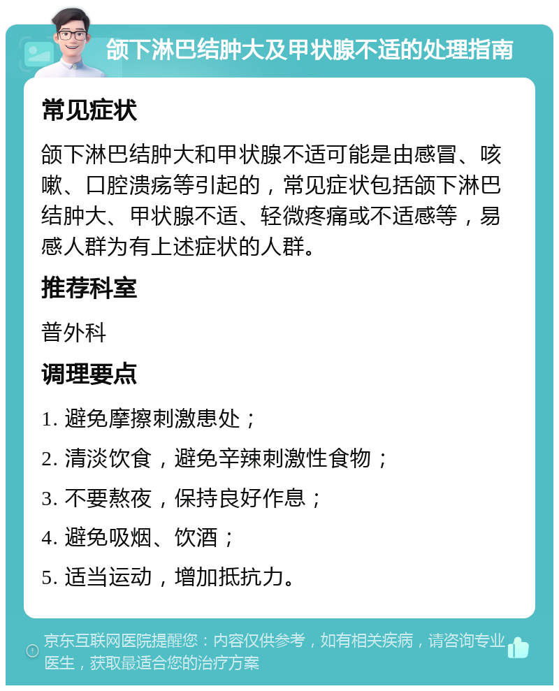 颌下淋巴结肿大及甲状腺不适的处理指南 常见症状 颌下淋巴结肿大和甲状腺不适可能是由感冒、咳嗽、口腔溃疡等引起的，常见症状包括颌下淋巴结肿大、甲状腺不适、轻微疼痛或不适感等，易感人群为有上述症状的人群。 推荐科室 普外科 调理要点 1. 避免摩擦刺激患处； 2. 清淡饮食，避免辛辣刺激性食物； 3. 不要熬夜，保持良好作息； 4. 避免吸烟、饮酒； 5. 适当运动，增加抵抗力。