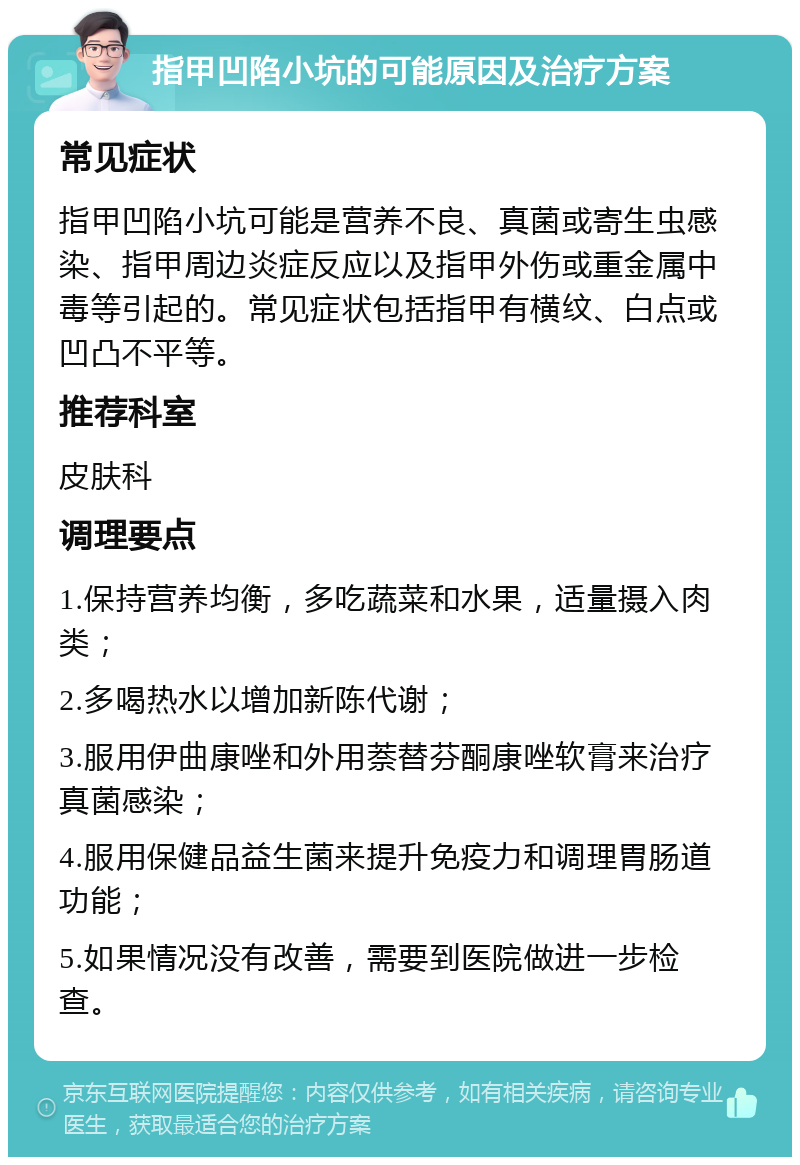 指甲凹陷小坑的可能原因及治疗方案 常见症状 指甲凹陷小坑可能是营养不良、真菌或寄生虫感染、指甲周边炎症反应以及指甲外伤或重金属中毒等引起的。常见症状包括指甲有横纹、白点或凹凸不平等。 推荐科室 皮肤科 调理要点 1.保持营养均衡，多吃蔬菜和水果，适量摄入肉类； 2.多喝热水以增加新陈代谢； 3.服用伊曲康唑和外用萘替芬酮康唑软膏来治疗真菌感染； 4.服用保健品益生菌来提升免疫力和调理胃肠道功能； 5.如果情况没有改善，需要到医院做进一步检查。