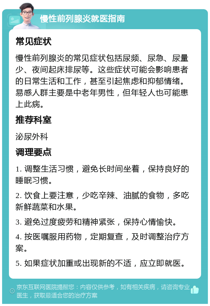 慢性前列腺炎就医指南 常见症状 慢性前列腺炎的常见症状包括尿频、尿急、尿量少、夜间起床排尿等。这些症状可能会影响患者的日常生活和工作，甚至引起焦虑和抑郁情绪。易感人群主要是中老年男性，但年轻人也可能患上此病。 推荐科室 泌尿外科 调理要点 1. 调整生活习惯，避免长时间坐着，保持良好的睡眠习惯。 2. 饮食上要注意，少吃辛辣、油腻的食物，多吃新鲜蔬菜和水果。 3. 避免过度疲劳和精神紧张，保持心情愉快。 4. 按医嘱服用药物，定期复查，及时调整治疗方案。 5. 如果症状加重或出现新的不适，应立即就医。