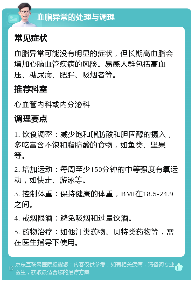 血脂异常的处理与调理 常见症状 血脂异常可能没有明显的症状，但长期高血脂会增加心脑血管疾病的风险。易感人群包括高血压、糖尿病、肥胖、吸烟者等。 推荐科室 心血管内科或内分泌科 调理要点 1. 饮食调整：减少饱和脂肪酸和胆固醇的摄入，多吃富含不饱和脂肪酸的食物，如鱼类、坚果等。 2. 增加运动：每周至少150分钟的中等强度有氧运动，如快走、游泳等。 3. 控制体重：保持健康的体重，BMI在18.5-24.9之间。 4. 戒烟限酒：避免吸烟和过量饮酒。 5. 药物治疗：如他汀类药物、贝特类药物等，需在医生指导下使用。