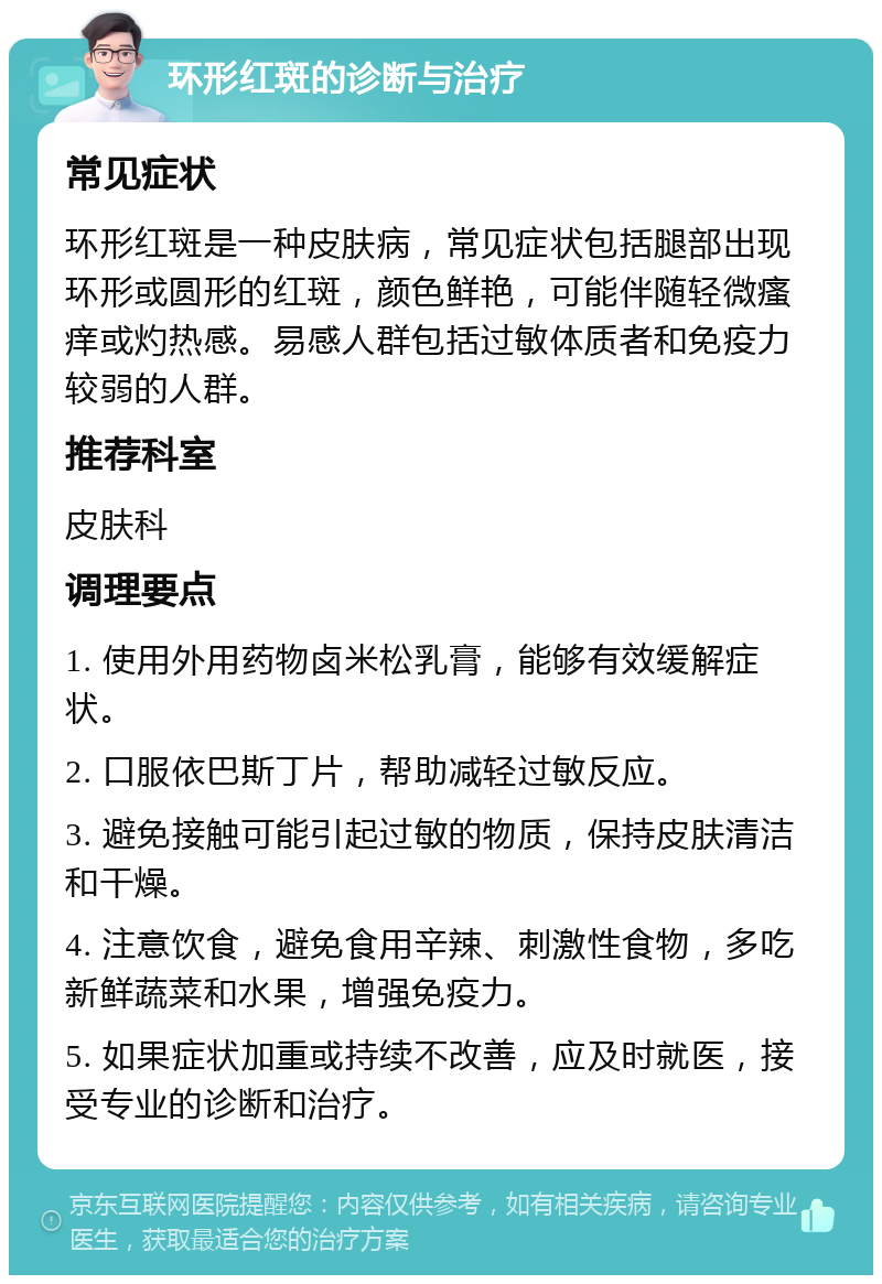 环形红斑的诊断与治疗 常见症状 环形红斑是一种皮肤病，常见症状包括腿部出现环形或圆形的红斑，颜色鲜艳，可能伴随轻微瘙痒或灼热感。易感人群包括过敏体质者和免疫力较弱的人群。 推荐科室 皮肤科 调理要点 1. 使用外用药物卤米松乳膏，能够有效缓解症状。 2. 口服依巴斯丁片，帮助减轻过敏反应。 3. 避免接触可能引起过敏的物质，保持皮肤清洁和干燥。 4. 注意饮食，避免食用辛辣、刺激性食物，多吃新鲜蔬菜和水果，增强免疫力。 5. 如果症状加重或持续不改善，应及时就医，接受专业的诊断和治疗。