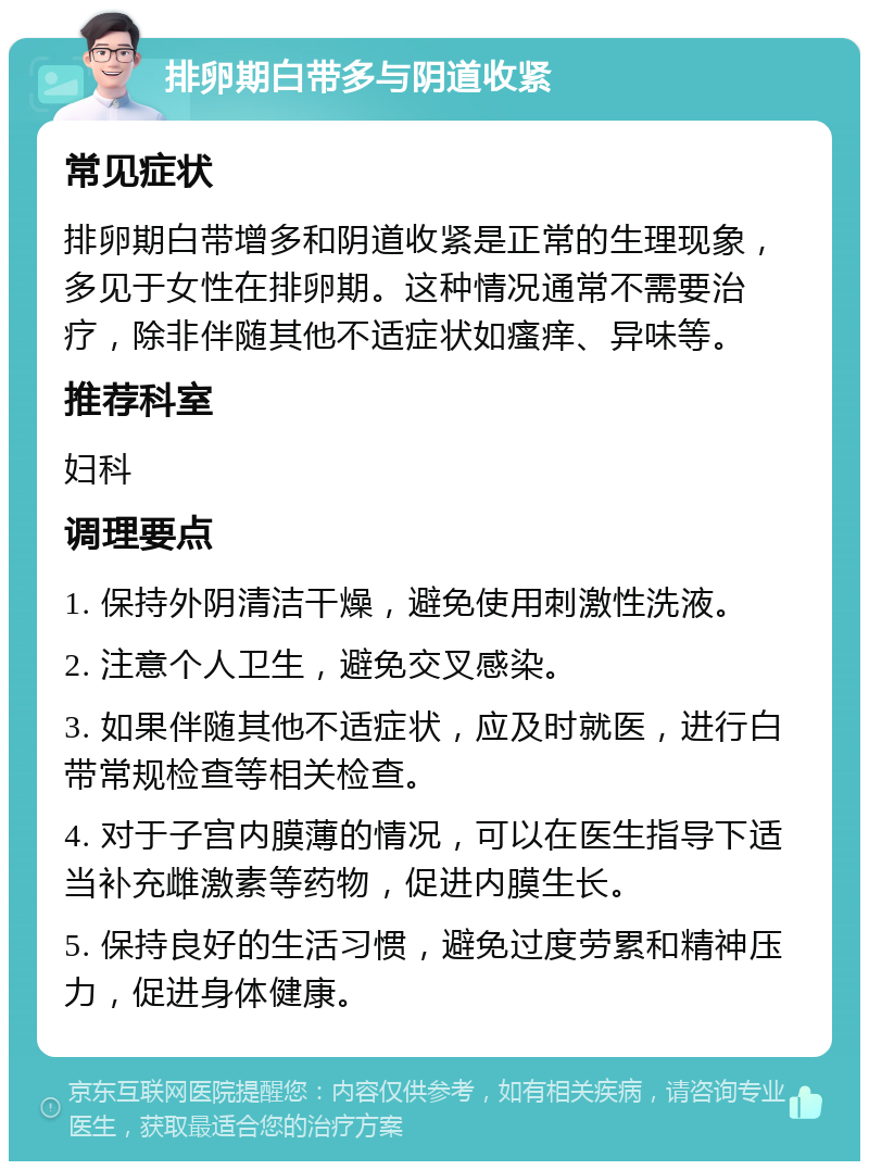 排卵期白带多与阴道收紧 常见症状 排卵期白带增多和阴道收紧是正常的生理现象，多见于女性在排卵期。这种情况通常不需要治疗，除非伴随其他不适症状如瘙痒、异味等。 推荐科室 妇科 调理要点 1. 保持外阴清洁干燥，避免使用刺激性洗液。 2. 注意个人卫生，避免交叉感染。 3. 如果伴随其他不适症状，应及时就医，进行白带常规检查等相关检查。 4. 对于子宫内膜薄的情况，可以在医生指导下适当补充雌激素等药物，促进内膜生长。 5. 保持良好的生活习惯，避免过度劳累和精神压力，促进身体健康。