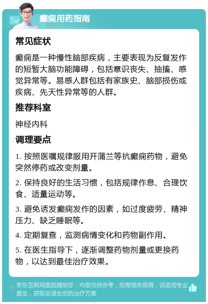 癫痫用药指南 常见症状 癫痫是一种慢性脑部疾病，主要表现为反复发作的短暂大脑功能障碍，包括意识丧失、抽搐、感觉异常等。易感人群包括有家族史、脑部损伤或疾病、先天性异常等的人群。 推荐科室 神经内科 调理要点 1. 按照医嘱规律服用开蒲兰等抗癫痫药物，避免突然停药或改变剂量。 2. 保持良好的生活习惯，包括规律作息、合理饮食、适量运动等。 3. 避免诱发癫痫发作的因素，如过度疲劳、精神压力、缺乏睡眠等。 4. 定期复查，监测病情变化和药物副作用。 5. 在医生指导下，逐渐调整药物剂量或更换药物，以达到最佳治疗效果。