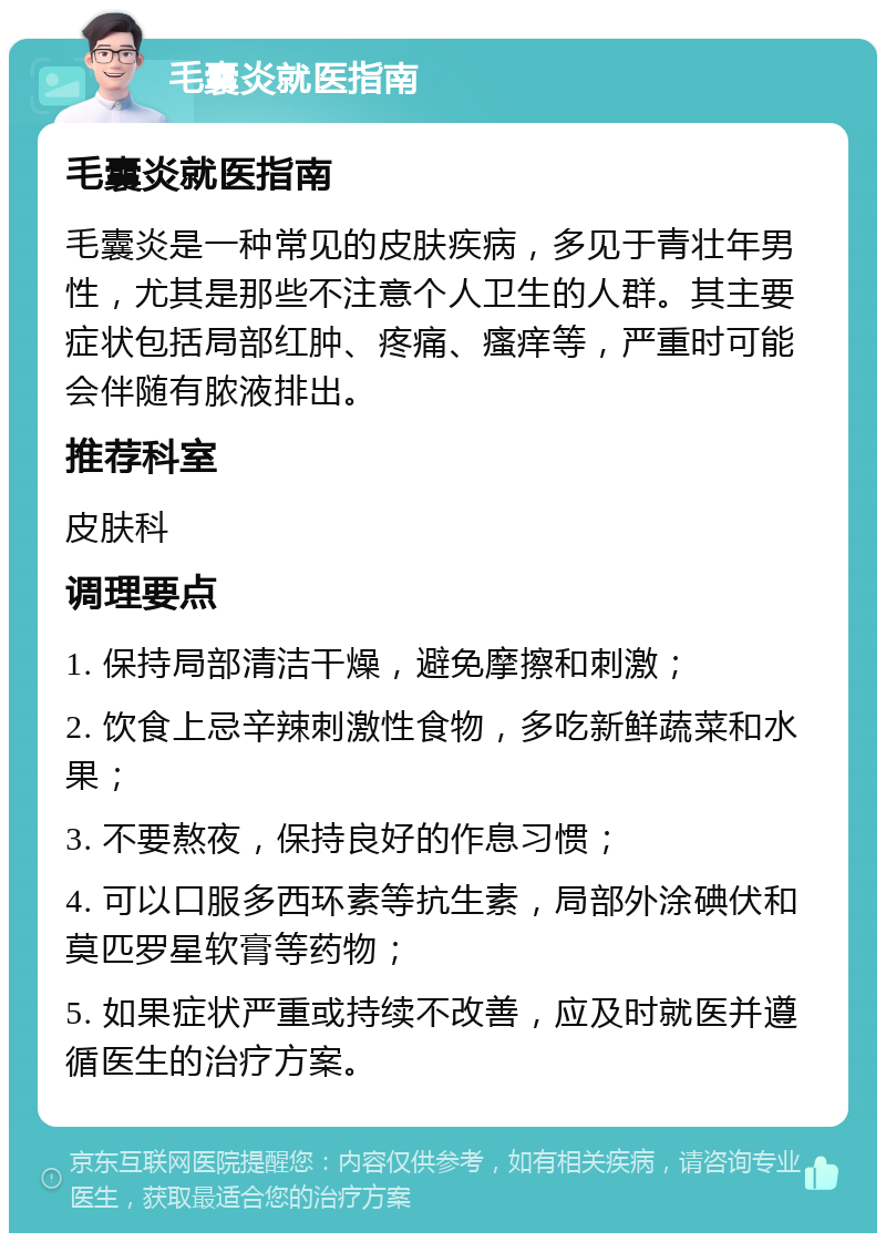 毛囊炎就医指南 毛囊炎就医指南 毛囊炎是一种常见的皮肤疾病，多见于青壮年男性，尤其是那些不注意个人卫生的人群。其主要症状包括局部红肿、疼痛、瘙痒等，严重时可能会伴随有脓液排出。 推荐科室 皮肤科 调理要点 1. 保持局部清洁干燥，避免摩擦和刺激； 2. 饮食上忌辛辣刺激性食物，多吃新鲜蔬菜和水果； 3. 不要熬夜，保持良好的作息习惯； 4. 可以口服多西环素等抗生素，局部外涂碘伏和莫匹罗星软膏等药物； 5. 如果症状严重或持续不改善，应及时就医并遵循医生的治疗方案。