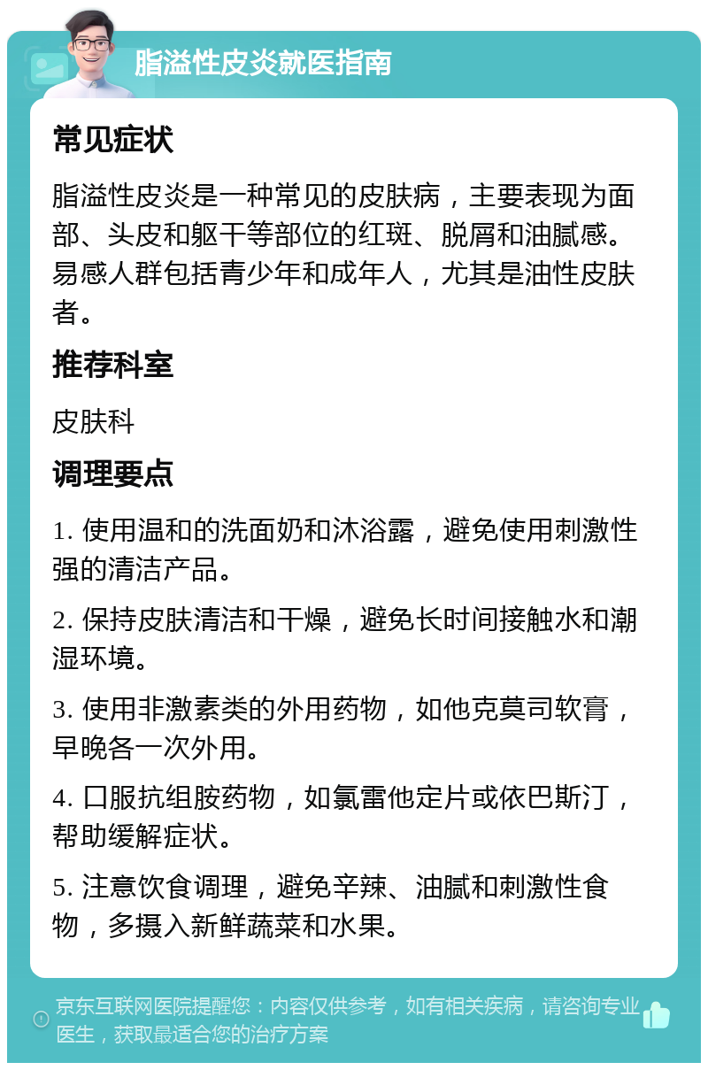 脂溢性皮炎就医指南 常见症状 脂溢性皮炎是一种常见的皮肤病，主要表现为面部、头皮和躯干等部位的红斑、脱屑和油腻感。易感人群包括青少年和成年人，尤其是油性皮肤者。 推荐科室 皮肤科 调理要点 1. 使用温和的洗面奶和沐浴露，避免使用刺激性强的清洁产品。 2. 保持皮肤清洁和干燥，避免长时间接触水和潮湿环境。 3. 使用非激素类的外用药物，如他克莫司软膏，早晚各一次外用。 4. 口服抗组胺药物，如氯雷他定片或依巴斯汀，帮助缓解症状。 5. 注意饮食调理，避免辛辣、油腻和刺激性食物，多摄入新鲜蔬菜和水果。