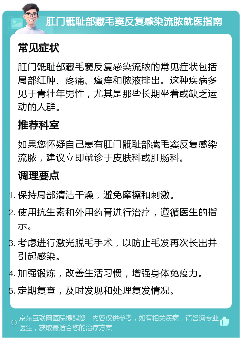 肛门骶耻部藏毛窦反复感染流脓就医指南 常见症状 肛门骶耻部藏毛窦反复感染流脓的常见症状包括局部红肿、疼痛、瘙痒和脓液排出。这种疾病多见于青壮年男性，尤其是那些长期坐着或缺乏运动的人群。 推荐科室 如果您怀疑自己患有肛门骶耻部藏毛窦反复感染流脓，建议立即就诊于皮肤科或肛肠科。 调理要点 保持局部清洁干燥，避免摩擦和刺激。 使用抗生素和外用药膏进行治疗，遵循医生的指示。 考虑进行激光脱毛手术，以防止毛发再次长出并引起感染。 加强锻炼，改善生活习惯，增强身体免疫力。 定期复查，及时发现和处理复发情况。