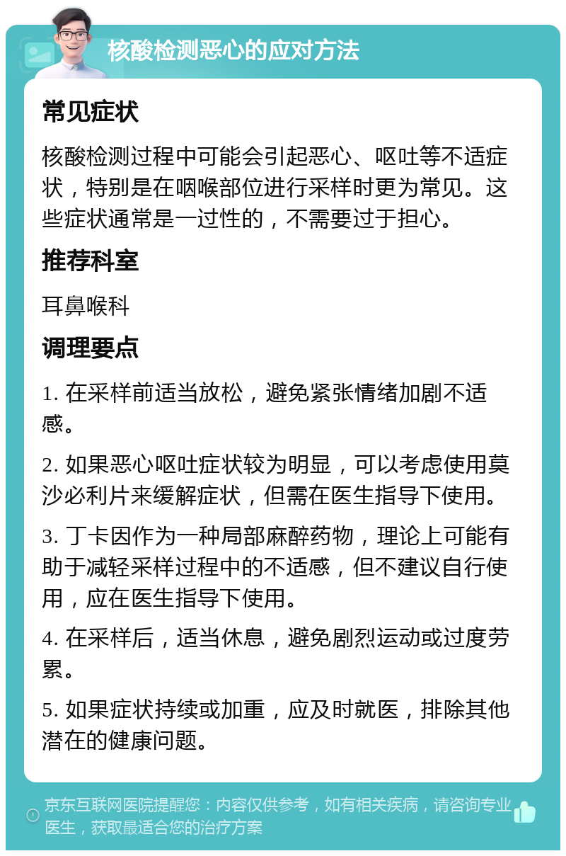 核酸检测恶心的应对方法 常见症状 核酸检测过程中可能会引起恶心、呕吐等不适症状，特别是在咽喉部位进行采样时更为常见。这些症状通常是一过性的，不需要过于担心。 推荐科室 耳鼻喉科 调理要点 1. 在采样前适当放松，避免紧张情绪加剧不适感。 2. 如果恶心呕吐症状较为明显，可以考虑使用莫沙必利片来缓解症状，但需在医生指导下使用。 3. 丁卡因作为一种局部麻醉药物，理论上可能有助于减轻采样过程中的不适感，但不建议自行使用，应在医生指导下使用。 4. 在采样后，适当休息，避免剧烈运动或过度劳累。 5. 如果症状持续或加重，应及时就医，排除其他潜在的健康问题。