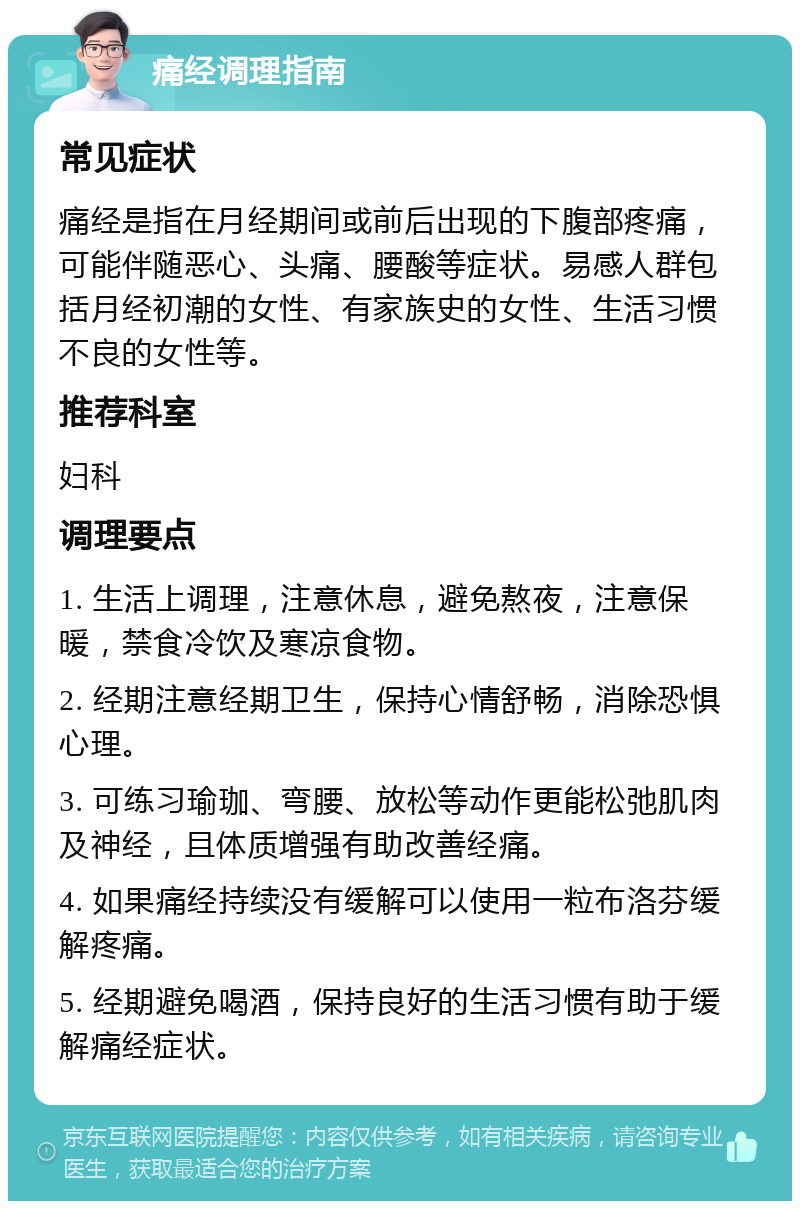 痛经调理指南 常见症状 痛经是指在月经期间或前后出现的下腹部疼痛，可能伴随恶心、头痛、腰酸等症状。易感人群包括月经初潮的女性、有家族史的女性、生活习惯不良的女性等。 推荐科室 妇科 调理要点 1. 生活上调理，注意休息，避免熬夜，注意保暖，禁食冷饮及寒凉食物。 2. 经期注意经期卫生，保持心情舒畅，消除恐惧心理。 3. 可练习瑜珈、弯腰、放松等动作更能松弛肌肉及神经，且体质增强有助改善经痛。 4. 如果痛经持续没有缓解可以使用一粒布洛芬缓解疼痛。 5. 经期避免喝酒，保持良好的生活习惯有助于缓解痛经症状。