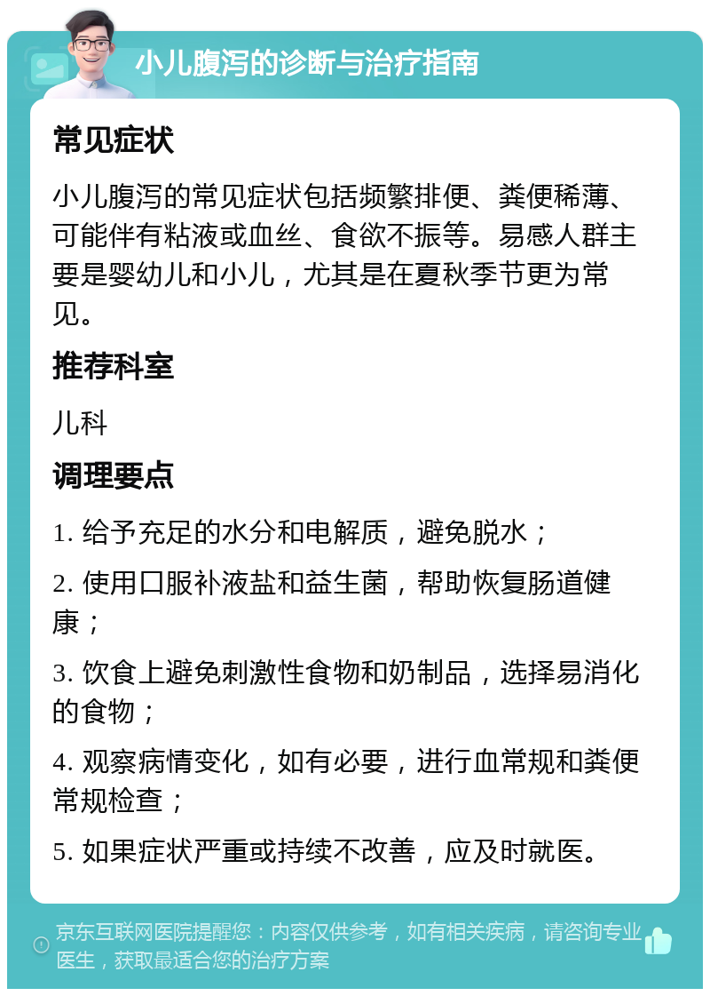 小儿腹泻的诊断与治疗指南 常见症状 小儿腹泻的常见症状包括频繁排便、粪便稀薄、可能伴有粘液或血丝、食欲不振等。易感人群主要是婴幼儿和小儿，尤其是在夏秋季节更为常见。 推荐科室 儿科 调理要点 1. 给予充足的水分和电解质，避免脱水； 2. 使用口服补液盐和益生菌，帮助恢复肠道健康； 3. 饮食上避免刺激性食物和奶制品，选择易消化的食物； 4. 观察病情变化，如有必要，进行血常规和粪便常规检查； 5. 如果症状严重或持续不改善，应及时就医。