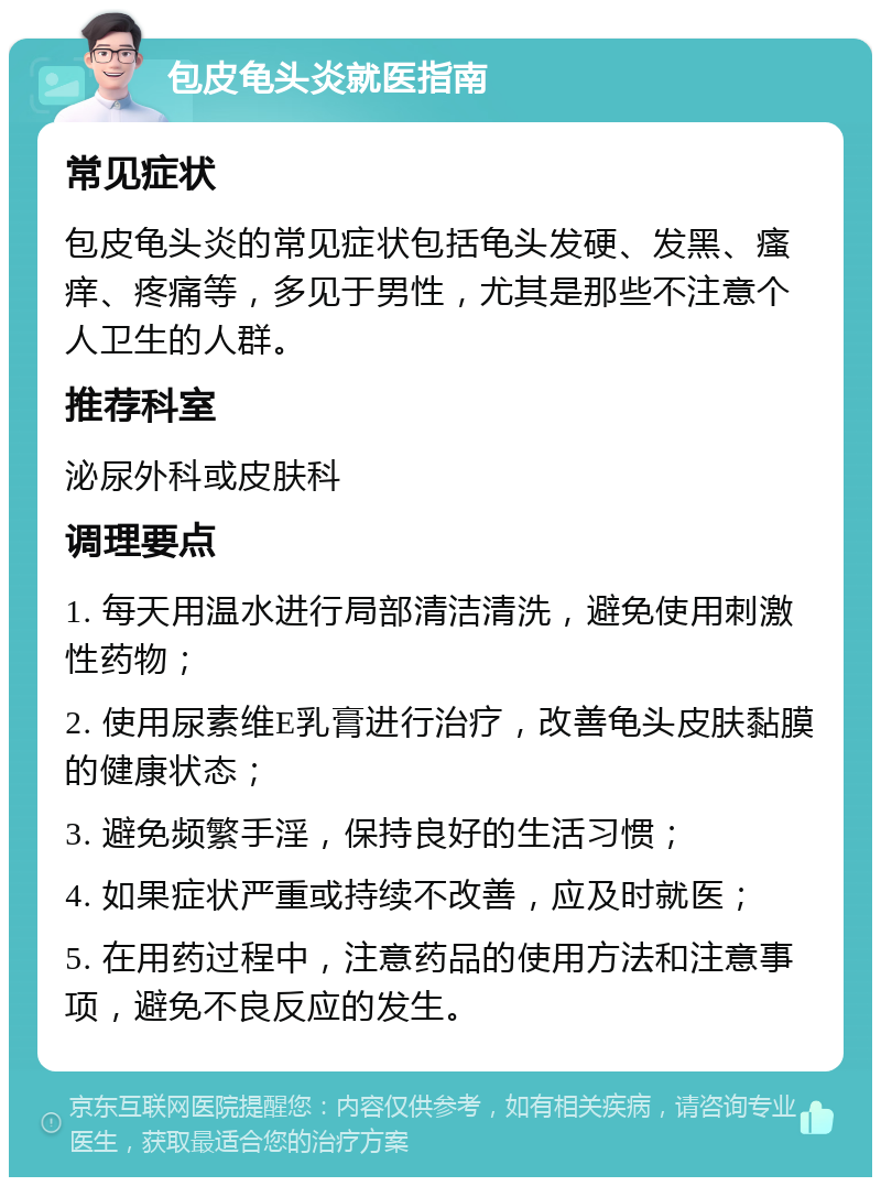 包皮龟头炎就医指南 常见症状 包皮龟头炎的常见症状包括龟头发硬、发黑、瘙痒、疼痛等，多见于男性，尤其是那些不注意个人卫生的人群。 推荐科室 泌尿外科或皮肤科 调理要点 1. 每天用温水进行局部清洁清洗，避免使用刺激性药物； 2. 使用尿素维E乳膏进行治疗，改善龟头皮肤黏膜的健康状态； 3. 避免频繁手淫，保持良好的生活习惯； 4. 如果症状严重或持续不改善，应及时就医； 5. 在用药过程中，注意药品的使用方法和注意事项，避免不良反应的发生。