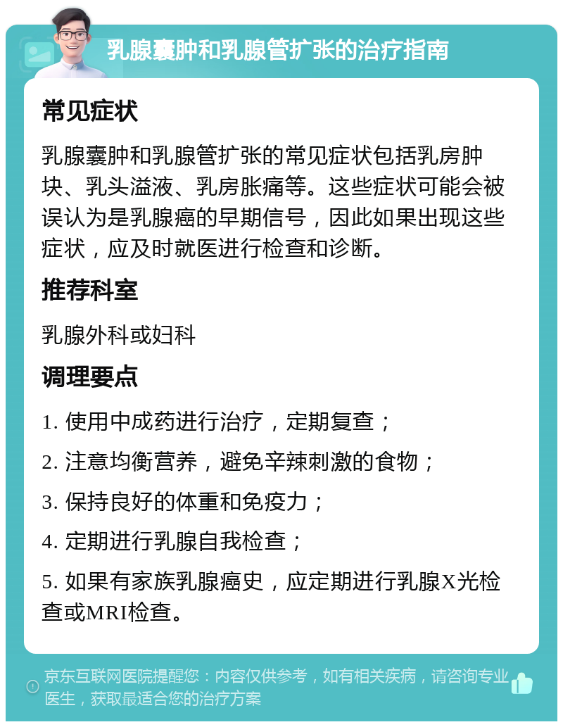 乳腺囊肿和乳腺管扩张的治疗指南 常见症状 乳腺囊肿和乳腺管扩张的常见症状包括乳房肿块、乳头溢液、乳房胀痛等。这些症状可能会被误认为是乳腺癌的早期信号，因此如果出现这些症状，应及时就医进行检查和诊断。 推荐科室 乳腺外科或妇科 调理要点 1. 使用中成药进行治疗，定期复查； 2. 注意均衡营养，避免辛辣刺激的食物； 3. 保持良好的体重和免疫力； 4. 定期进行乳腺自我检查； 5. 如果有家族乳腺癌史，应定期进行乳腺X光检查或MRI检查。