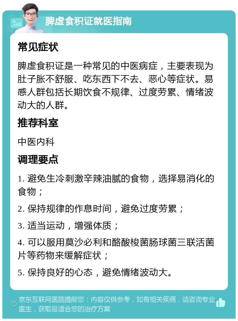 脾虚食积证就医指南 常见症状 脾虚食积证是一种常见的中医病症，主要表现为肚子胀不舒服、吃东西下不去、恶心等症状。易感人群包括长期饮食不规律、过度劳累、情绪波动大的人群。 推荐科室 中医内科 调理要点 1. 避免生冷刺激辛辣油腻的食物，选择易消化的食物； 2. 保持规律的作息时间，避免过度劳累； 3. 适当运动，增强体质； 4. 可以服用莫沙必利和酪酸梭菌肠球菌三联活菌片等药物来缓解症状； 5. 保持良好的心态，避免情绪波动大。