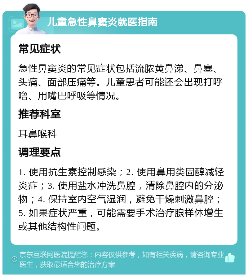 儿童急性鼻窦炎就医指南 常见症状 急性鼻窦炎的常见症状包括流脓黄鼻涕、鼻塞、头痛、面部压痛等。儿童患者可能还会出现打呼噜、用嘴巴呼吸等情况。 推荐科室 耳鼻喉科 调理要点 1. 使用抗生素控制感染；2. 使用鼻用类固醇减轻炎症；3. 使用盐水冲洗鼻腔，清除鼻腔内的分泌物；4. 保持室内空气湿润，避免干燥刺激鼻腔；5. 如果症状严重，可能需要手术治疗腺样体增生或其他结构性问题。