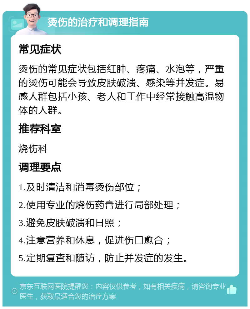 烫伤的治疗和调理指南 常见症状 烫伤的常见症状包括红肿、疼痛、水泡等，严重的烫伤可能会导致皮肤破溃、感染等并发症。易感人群包括小孩、老人和工作中经常接触高温物体的人群。 推荐科室 烧伤科 调理要点 1.及时清洁和消毒烫伤部位； 2.使用专业的烧伤药膏进行局部处理； 3.避免皮肤破溃和日照； 4.注意营养和休息，促进伤口愈合； 5.定期复查和随访，防止并发症的发生。