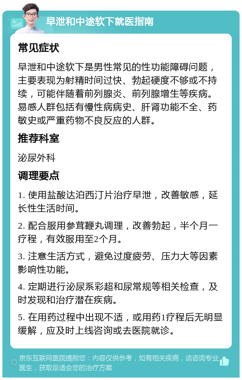 早泄和中途软下就医指南 常见症状 早泄和中途软下是男性常见的性功能障碍问题，主要表现为射精时间过快、勃起硬度不够或不持续，可能伴随着前列腺炎、前列腺增生等疾病。易感人群包括有慢性病病史、肝肾功能不全、药敏史或严重药物不良反应的人群。 推荐科室 泌尿外科 调理要点 1. 使用盐酸达泊西汀片治疗早泄，改善敏感，延长性生活时间。 2. 配合服用参茸鞭丸调理，改善勃起，半个月一疗程，有效服用至2个月。 3. 注意生活方式，避免过度疲劳、压力大等因素影响性功能。 4. 定期进行泌尿系彩超和尿常规等相关检查，及时发现和治疗潜在疾病。 5. 在用药过程中出现不适，或用药1疗程后无明显缓解，应及时上线咨询或去医院就诊。