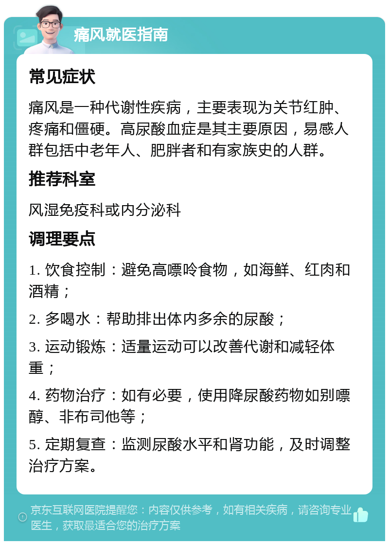 痛风就医指南 常见症状 痛风是一种代谢性疾病，主要表现为关节红肿、疼痛和僵硬。高尿酸血症是其主要原因，易感人群包括中老年人、肥胖者和有家族史的人群。 推荐科室 风湿免疫科或内分泌科 调理要点 1. 饮食控制：避免高嘌呤食物，如海鲜、红肉和酒精； 2. 多喝水：帮助排出体内多余的尿酸； 3. 运动锻炼：适量运动可以改善代谢和减轻体重； 4. 药物治疗：如有必要，使用降尿酸药物如别嘌醇、非布司他等； 5. 定期复查：监测尿酸水平和肾功能，及时调整治疗方案。