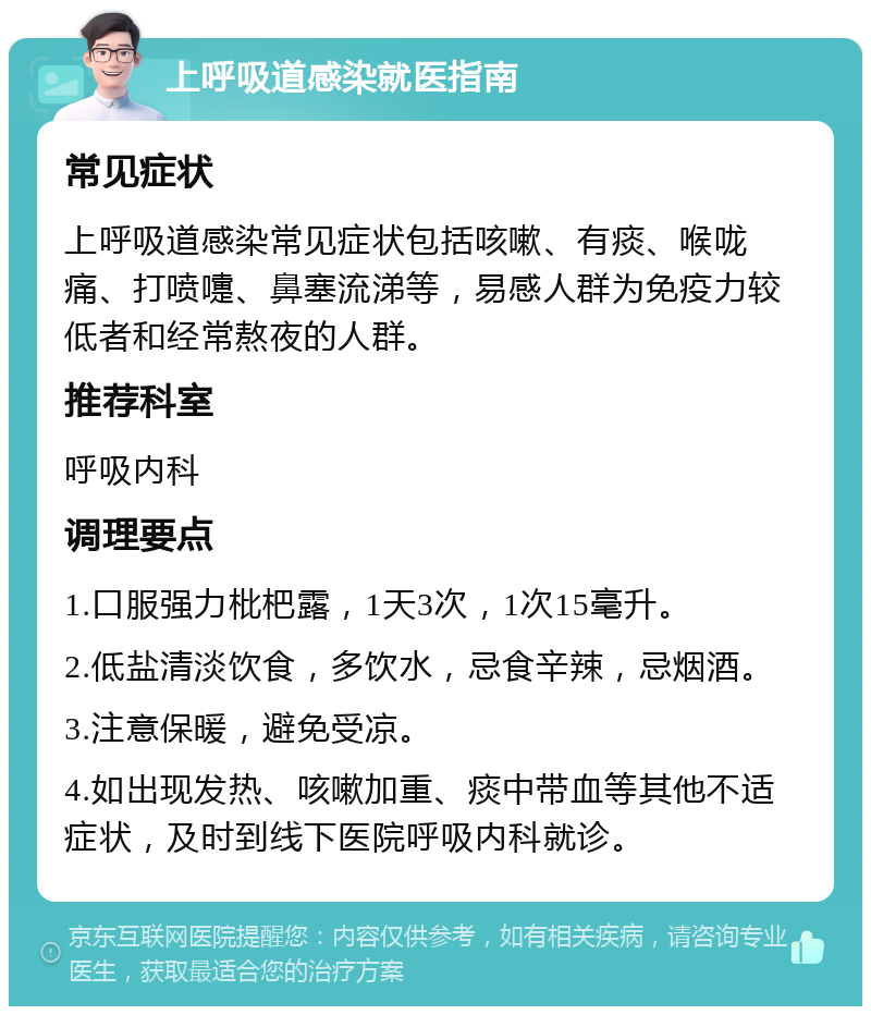 上呼吸道感染就医指南 常见症状 上呼吸道感染常见症状包括咳嗽、有痰、喉咙痛、打喷嚏、鼻塞流涕等，易感人群为免疫力较低者和经常熬夜的人群。 推荐科室 呼吸内科 调理要点 1.口服强力枇杷露，1天3次，1次15毫升。 2.低盐清淡饮食，多饮水，忌食辛辣，忌烟酒。 3.注意保暖，避免受凉。 4.如出现发热、咳嗽加重、痰中带血等其他不适症状，及时到线下医院呼吸内科就诊。