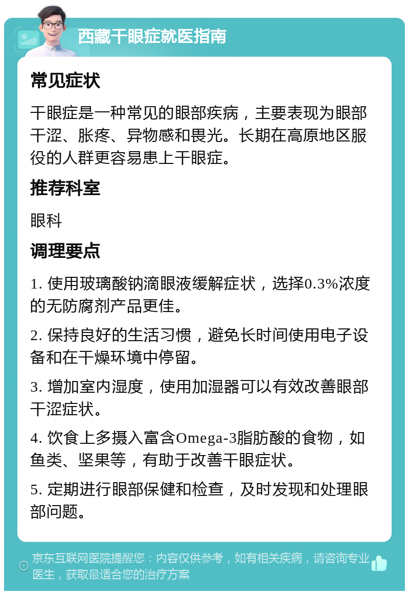 西藏干眼症就医指南 常见症状 干眼症是一种常见的眼部疾病，主要表现为眼部干涩、胀疼、异物感和畏光。长期在高原地区服役的人群更容易患上干眼症。 推荐科室 眼科 调理要点 1. 使用玻璃酸钠滴眼液缓解症状，选择0.3%浓度的无防腐剂产品更佳。 2. 保持良好的生活习惯，避免长时间使用电子设备和在干燥环境中停留。 3. 增加室内湿度，使用加湿器可以有效改善眼部干涩症状。 4. 饮食上多摄入富含Omega-3脂肪酸的食物，如鱼类、坚果等，有助于改善干眼症状。 5. 定期进行眼部保健和检查，及时发现和处理眼部问题。