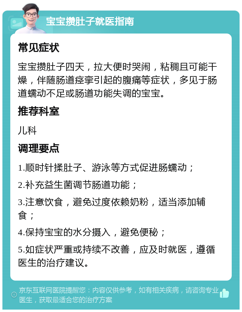 宝宝攒肚子就医指南 常见症状 宝宝攒肚子四天，拉大便时哭闹，粘稠且可能干燥，伴随肠道痉挛引起的腹痛等症状，多见于肠道蠕动不足或肠道功能失调的宝宝。 推荐科室 儿科 调理要点 1.顺时针揉肚子、游泳等方式促进肠蠕动； 2.补充益生菌调节肠道功能； 3.注意饮食，避免过度依赖奶粉，适当添加辅食； 4.保持宝宝的水分摄入，避免便秘； 5.如症状严重或持续不改善，应及时就医，遵循医生的治疗建议。