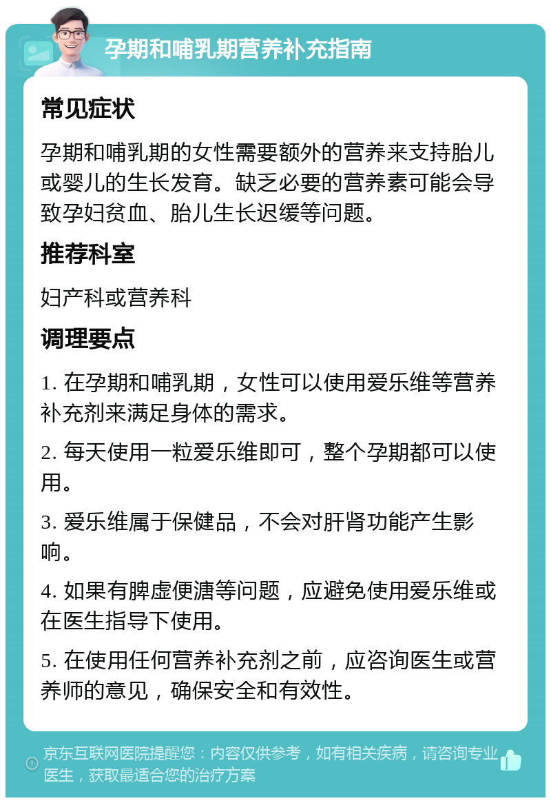 孕期和哺乳期营养补充指南 常见症状 孕期和哺乳期的女性需要额外的营养来支持胎儿或婴儿的生长发育。缺乏必要的营养素可能会导致孕妇贫血、胎儿生长迟缓等问题。 推荐科室 妇产科或营养科 调理要点 1. 在孕期和哺乳期，女性可以使用爱乐维等营养补充剂来满足身体的需求。 2. 每天使用一粒爱乐维即可，整个孕期都可以使用。 3. 爱乐维属于保健品，不会对肝肾功能产生影响。 4. 如果有脾虚便溏等问题，应避免使用爱乐维或在医生指导下使用。 5. 在使用任何营养补充剂之前，应咨询医生或营养师的意见，确保安全和有效性。