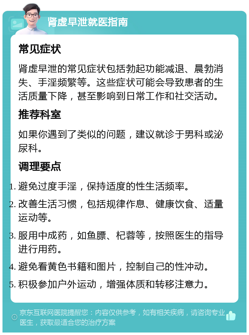 肾虚早泄就医指南 常见症状 肾虚早泄的常见症状包括勃起功能减退、晨勃消失、手淫频繁等。这些症状可能会导致患者的生活质量下降，甚至影响到日常工作和社交活动。 推荐科室 如果你遇到了类似的问题，建议就诊于男科或泌尿科。 调理要点 避免过度手淫，保持适度的性生活频率。 改善生活习惯，包括规律作息、健康饮食、适量运动等。 服用中成药，如鱼膘、杞蓉等，按照医生的指导进行用药。 避免看黄色书籍和图片，控制自己的性冲动。 积极参加户外运动，增强体质和转移注意力。