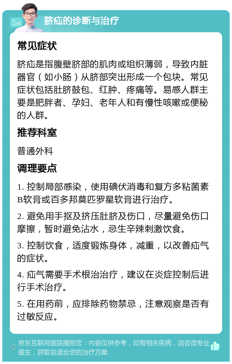 脐疝的诊断与治疗 常见症状 脐疝是指腹壁脐部的肌肉或组织薄弱，导致内脏器官（如小肠）从脐部突出形成一个包块。常见症状包括肚脐鼓包、红肿、疼痛等。易感人群主要是肥胖者、孕妇、老年人和有慢性咳嗽或便秘的人群。 推荐科室 普通外科 调理要点 1. 控制局部感染，使用碘伏消毒和复方多粘菌素B软膏或百多邦莫匹罗星软膏进行治疗。 2. 避免用手抠及挤压肚脐及伤口，尽量避免伤口摩擦，暂时避免沾水，忌生辛辣刺激饮食。 3. 控制饮食，适度锻炼身体，减重，以改善疝气的症状。 4. 疝气需要手术根治治疗，建议在炎症控制后进行手术治疗。 5. 在用药前，应排除药物禁忌，注意观察是否有过敏反应。