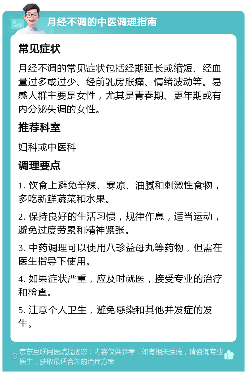 月经不调的中医调理指南 常见症状 月经不调的常见症状包括经期延长或缩短、经血量过多或过少、经前乳房胀痛、情绪波动等。易感人群主要是女性，尤其是青春期、更年期或有内分泌失调的女性。 推荐科室 妇科或中医科 调理要点 1. 饮食上避免辛辣、寒凉、油腻和刺激性食物，多吃新鲜蔬菜和水果。 2. 保持良好的生活习惯，规律作息，适当运动，避免过度劳累和精神紧张。 3. 中药调理可以使用八珍益母丸等药物，但需在医生指导下使用。 4. 如果症状严重，应及时就医，接受专业的治疗和检查。 5. 注意个人卫生，避免感染和其他并发症的发生。