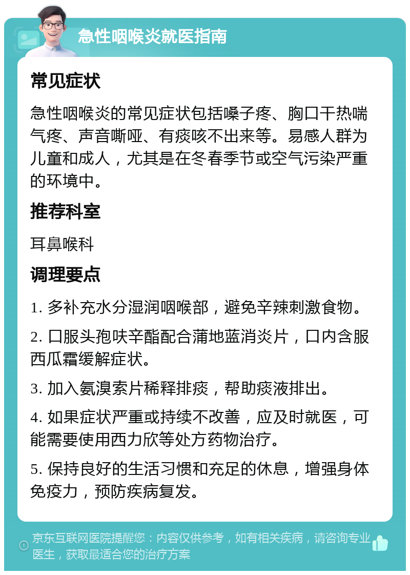 急性咽喉炎就医指南 常见症状 急性咽喉炎的常见症状包括嗓子疼、胸口干热喘气疼、声音嘶哑、有痰咳不出来等。易感人群为儿童和成人，尤其是在冬春季节或空气污染严重的环境中。 推荐科室 耳鼻喉科 调理要点 1. 多补充水分湿润咽喉部，避免辛辣刺激食物。 2. 口服头孢呋辛酯配合蒲地蓝消炎片，口内含服西瓜霜缓解症状。 3. 加入氨溴索片稀释排痰，帮助痰液排出。 4. 如果症状严重或持续不改善，应及时就医，可能需要使用西力欣等处方药物治疗。 5. 保持良好的生活习惯和充足的休息，增强身体免疫力，预防疾病复发。