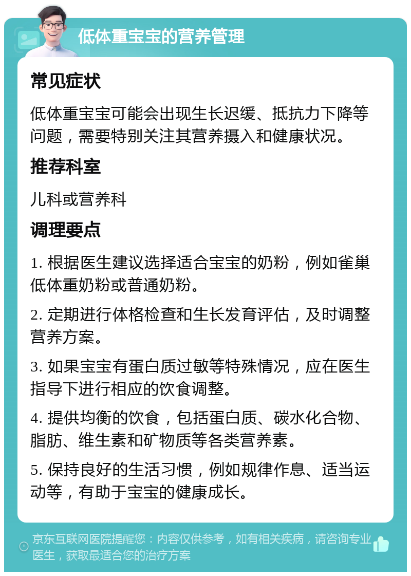 低体重宝宝的营养管理 常见症状 低体重宝宝可能会出现生长迟缓、抵抗力下降等问题，需要特别关注其营养摄入和健康状况。 推荐科室 儿科或营养科 调理要点 1. 根据医生建议选择适合宝宝的奶粉，例如雀巢低体重奶粉或普通奶粉。 2. 定期进行体格检查和生长发育评估，及时调整营养方案。 3. 如果宝宝有蛋白质过敏等特殊情况，应在医生指导下进行相应的饮食调整。 4. 提供均衡的饮食，包括蛋白质、碳水化合物、脂肪、维生素和矿物质等各类营养素。 5. 保持良好的生活习惯，例如规律作息、适当运动等，有助于宝宝的健康成长。