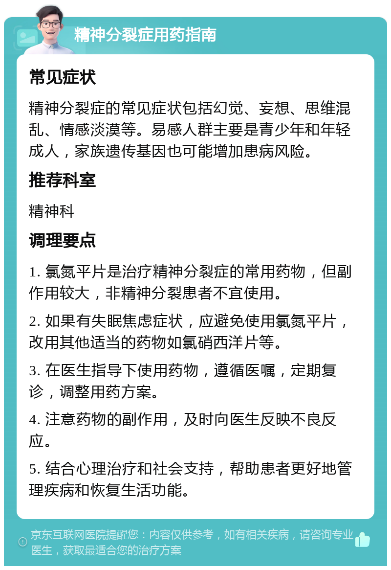 精神分裂症用药指南 常见症状 精神分裂症的常见症状包括幻觉、妄想、思维混乱、情感淡漠等。易感人群主要是青少年和年轻成人，家族遗传基因也可能增加患病风险。 推荐科室 精神科 调理要点 1. 氯氮平片是治疗精神分裂症的常用药物，但副作用较大，非精神分裂患者不宜使用。 2. 如果有失眠焦虑症状，应避免使用氯氮平片，改用其他适当的药物如氯硝西洋片等。 3. 在医生指导下使用药物，遵循医嘱，定期复诊，调整用药方案。 4. 注意药物的副作用，及时向医生反映不良反应。 5. 结合心理治疗和社会支持，帮助患者更好地管理疾病和恢复生活功能。