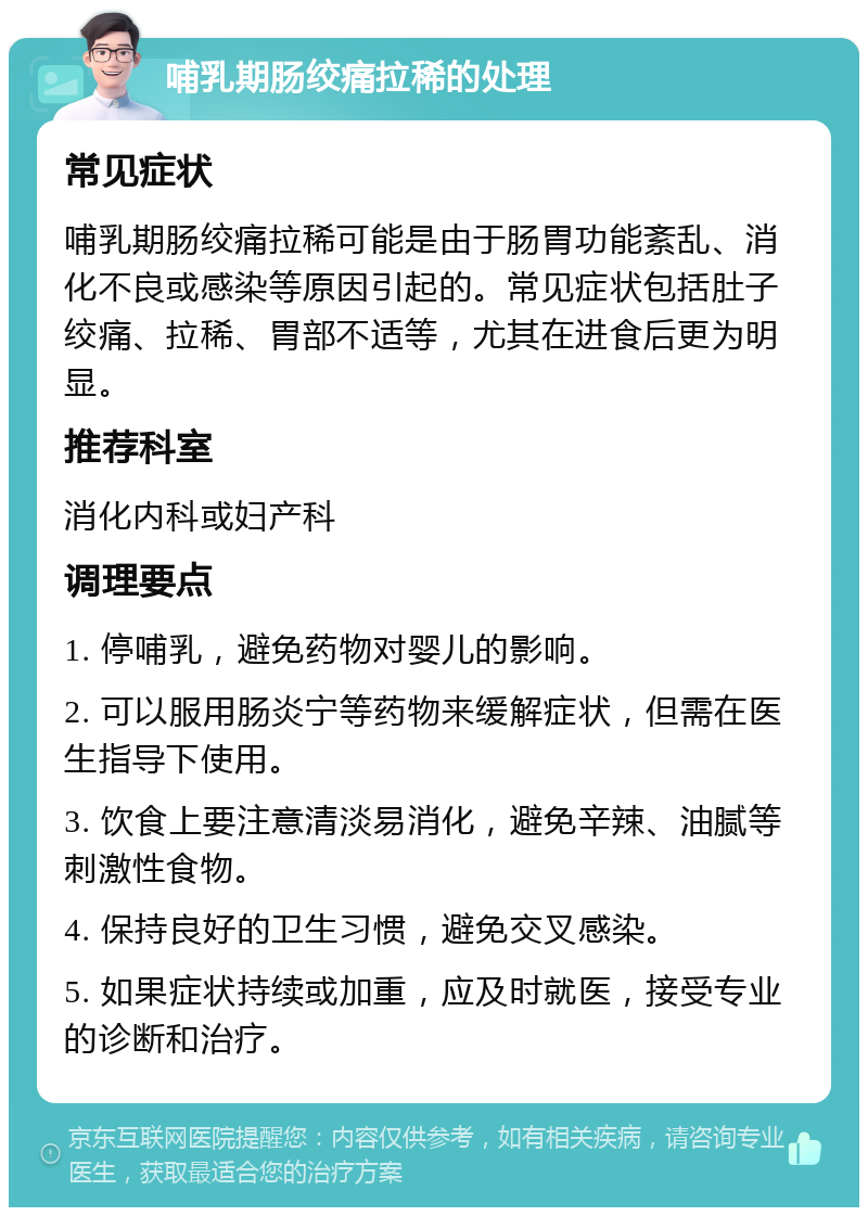 哺乳期肠绞痛拉稀的处理 常见症状 哺乳期肠绞痛拉稀可能是由于肠胃功能紊乱、消化不良或感染等原因引起的。常见症状包括肚子绞痛、拉稀、胃部不适等，尤其在进食后更为明显。 推荐科室 消化内科或妇产科 调理要点 1. 停哺乳，避免药物对婴儿的影响。 2. 可以服用肠炎宁等药物来缓解症状，但需在医生指导下使用。 3. 饮食上要注意清淡易消化，避免辛辣、油腻等刺激性食物。 4. 保持良好的卫生习惯，避免交叉感染。 5. 如果症状持续或加重，应及时就医，接受专业的诊断和治疗。