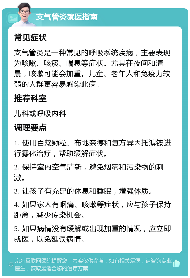 支气管炎就医指南 常见症状 支气管炎是一种常见的呼吸系统疾病，主要表现为咳嗽、咳痰、喘息等症状。尤其在夜间和清晨，咳嗽可能会加重。儿童、老年人和免疫力较弱的人群更容易感染此病。 推荐科室 儿科或呼吸内科 调理要点 1. 使用百蕊颗粒、布地奈德和复方异丙托溴铵进行雾化治疗，帮助缓解症状。 2. 保持室内空气清新，避免烟雾和污染物的刺激。 3. 让孩子有充足的休息和睡眠，增强体质。 4. 如果家人有咽痛、咳嗽等症状，应与孩子保持距离，减少传染机会。 5. 如果病情没有缓解或出现加重的情况，应立即就医，以免延误病情。