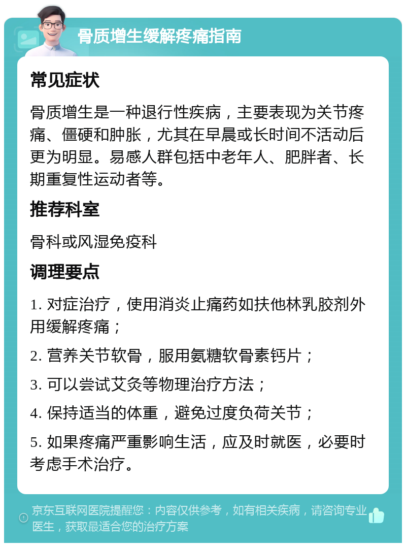 骨质增生缓解疼痛指南 常见症状 骨质增生是一种退行性疾病，主要表现为关节疼痛、僵硬和肿胀，尤其在早晨或长时间不活动后更为明显。易感人群包括中老年人、肥胖者、长期重复性运动者等。 推荐科室 骨科或风湿免疫科 调理要点 1. 对症治疗，使用消炎止痛药如扶他林乳胶剂外用缓解疼痛； 2. 营养关节软骨，服用氨糖软骨素钙片； 3. 可以尝试艾灸等物理治疗方法； 4. 保持适当的体重，避免过度负荷关节； 5. 如果疼痛严重影响生活，应及时就医，必要时考虑手术治疗。