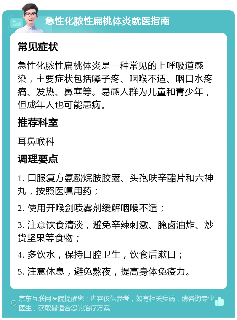 急性化脓性扁桃体炎就医指南 常见症状 急性化脓性扁桃体炎是一种常见的上呼吸道感染，主要症状包括嗓子疼、咽喉不适、咽口水疼痛、发热、鼻塞等。易感人群为儿童和青少年，但成年人也可能患病。 推荐科室 耳鼻喉科 调理要点 1. 口服复方氨酚烷胺胶囊、头孢呋辛酯片和六神丸，按照医嘱用药； 2. 使用开喉剑喷雾剂缓解咽喉不适； 3. 注意饮食清淡，避免辛辣刺激、腌卤油炸、炒货坚果等食物； 4. 多饮水，保持口腔卫生，饮食后漱口； 5. 注意休息，避免熬夜，提高身体免疫力。