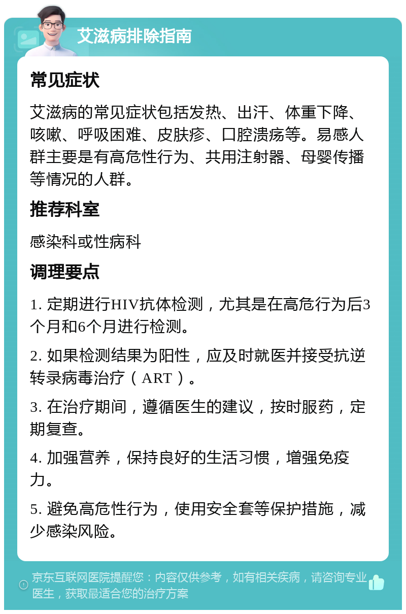 艾滋病排除指南 常见症状 艾滋病的常见症状包括发热、出汗、体重下降、咳嗽、呼吸困难、皮肤疹、口腔溃疡等。易感人群主要是有高危性行为、共用注射器、母婴传播等情况的人群。 推荐科室 感染科或性病科 调理要点 1. 定期进行HIV抗体检测，尤其是在高危行为后3个月和6个月进行检测。 2. 如果检测结果为阳性，应及时就医并接受抗逆转录病毒治疗（ART）。 3. 在治疗期间，遵循医生的建议，按时服药，定期复查。 4. 加强营养，保持良好的生活习惯，增强免疫力。 5. 避免高危性行为，使用安全套等保护措施，减少感染风险。