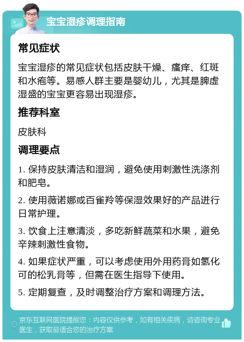 宝宝湿疹调理指南 常见症状 宝宝湿疹的常见症状包括皮肤干燥、瘙痒、红斑和水疱等。易感人群主要是婴幼儿，尤其是脾虚湿盛的宝宝更容易出现湿疹。 推荐科室 皮肤科 调理要点 1. 保持皮肤清洁和湿润，避免使用刺激性洗涤剂和肥皂。 2. 使用薇诺娜或百雀羚等保湿效果好的产品进行日常护理。 3. 饮食上注意清淡，多吃新鲜蔬菜和水果，避免辛辣刺激性食物。 4. 如果症状严重，可以考虑使用外用药膏如氢化可的松乳膏等，但需在医生指导下使用。 5. 定期复查，及时调整治疗方案和调理方法。