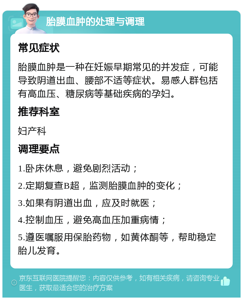 胎膜血肿的处理与调理 常见症状 胎膜血肿是一种在妊娠早期常见的并发症，可能导致阴道出血、腰部不适等症状。易感人群包括有高血压、糖尿病等基础疾病的孕妇。 推荐科室 妇产科 调理要点 1.卧床休息，避免剧烈活动； 2.定期复查B超，监测胎膜血肿的变化； 3.如果有阴道出血，应及时就医； 4.控制血压，避免高血压加重病情； 5.遵医嘱服用保胎药物，如黄体酮等，帮助稳定胎儿发育。