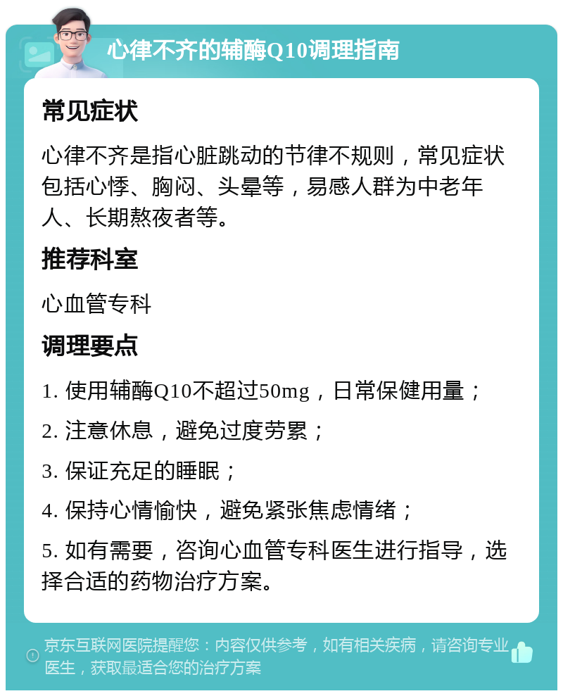 心律不齐的辅酶Q10调理指南 常见症状 心律不齐是指心脏跳动的节律不规则，常见症状包括心悸、胸闷、头晕等，易感人群为中老年人、长期熬夜者等。 推荐科室 心血管专科 调理要点 1. 使用辅酶Q10不超过50mg，日常保健用量； 2. 注意休息，避免过度劳累； 3. 保证充足的睡眠； 4. 保持心情愉快，避免紧张焦虑情绪； 5. 如有需要，咨询心血管专科医生进行指导，选择合适的药物治疗方案。