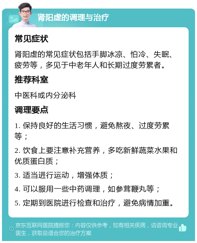 肾阳虚的调理与治疗 常见症状 肾阳虚的常见症状包括手脚冰凉、怕冷、失眠、疲劳等，多见于中老年人和长期过度劳累者。 推荐科室 中医科或内分泌科 调理要点 1. 保持良好的生活习惯，避免熬夜、过度劳累等； 2. 饮食上要注意补充营养，多吃新鲜蔬菜水果和优质蛋白质； 3. 适当进行运动，增强体质； 4. 可以服用一些中药调理，如参茸鞭丸等； 5. 定期到医院进行检查和治疗，避免病情加重。