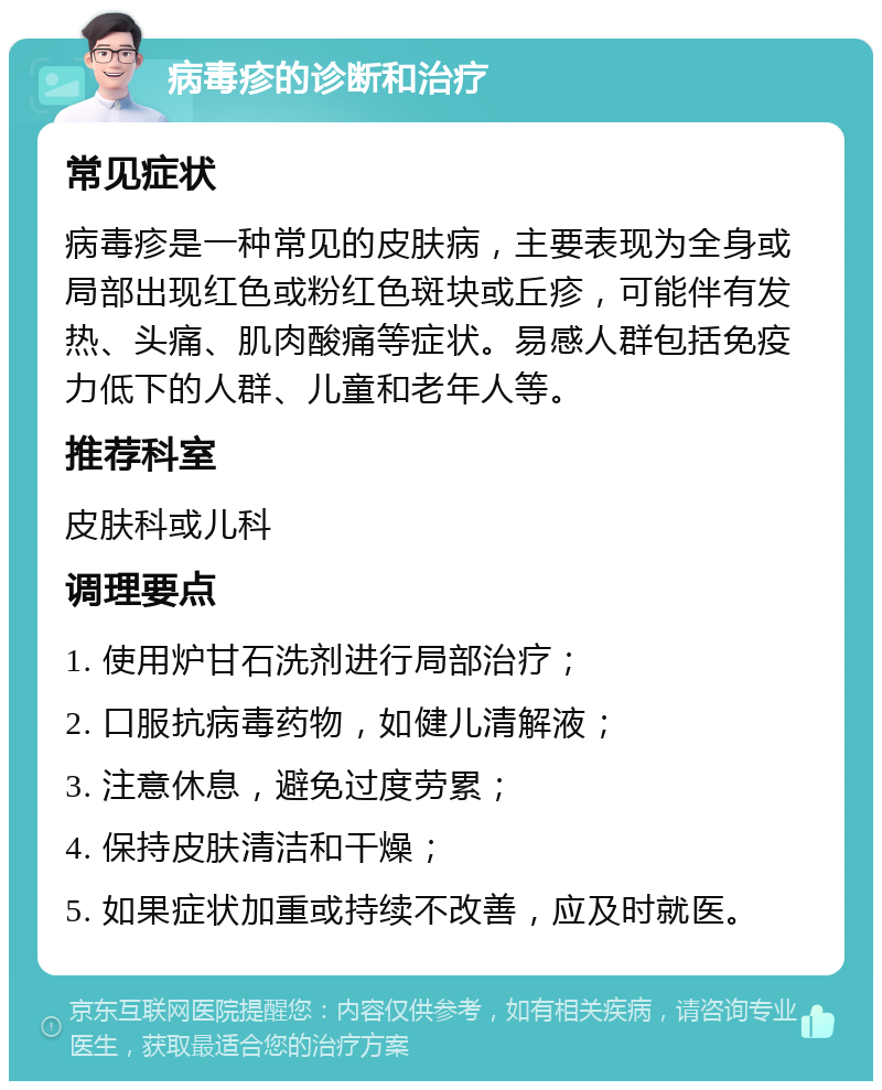 病毒疹的诊断和治疗 常见症状 病毒疹是一种常见的皮肤病，主要表现为全身或局部出现红色或粉红色斑块或丘疹，可能伴有发热、头痛、肌肉酸痛等症状。易感人群包括免疫力低下的人群、儿童和老年人等。 推荐科室 皮肤科或儿科 调理要点 1. 使用炉甘石洗剂进行局部治疗； 2. 口服抗病毒药物，如健儿清解液； 3. 注意休息，避免过度劳累； 4. 保持皮肤清洁和干燥； 5. 如果症状加重或持续不改善，应及时就医。