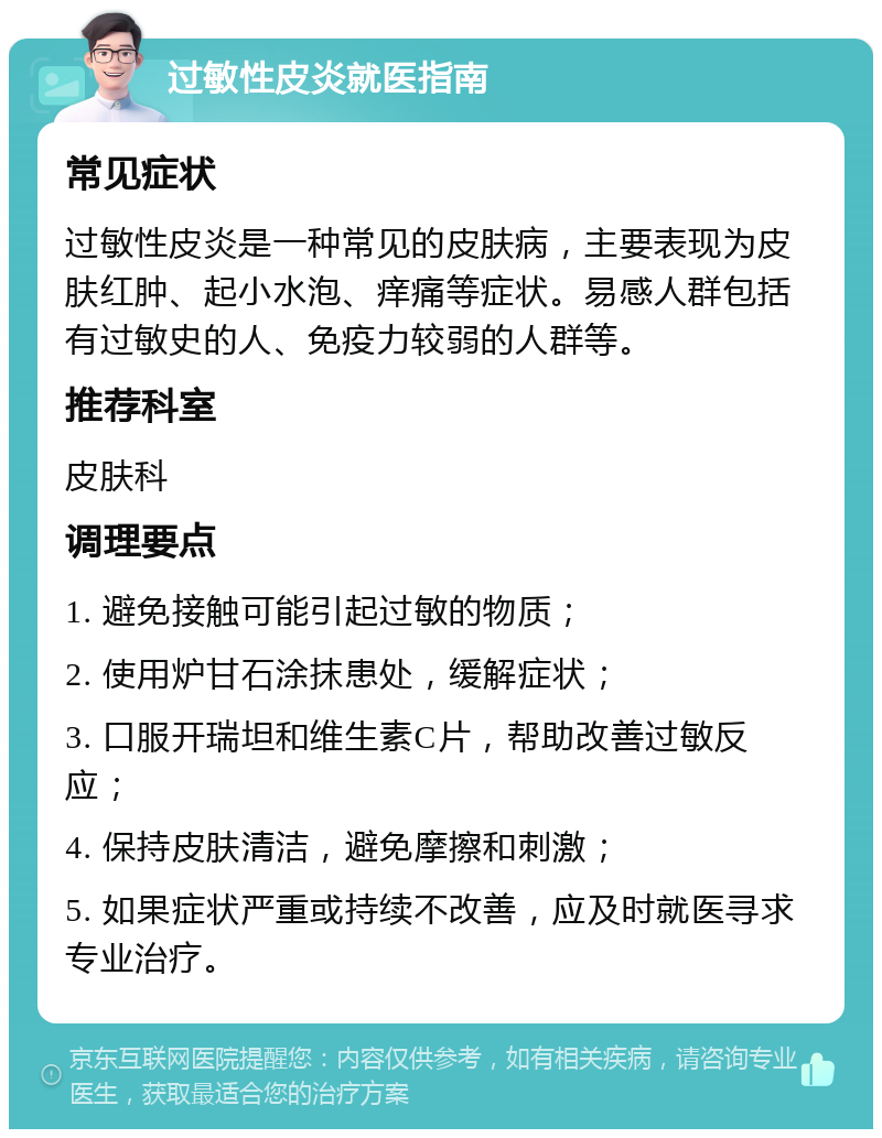 过敏性皮炎就医指南 常见症状 过敏性皮炎是一种常见的皮肤病，主要表现为皮肤红肿、起小水泡、痒痛等症状。易感人群包括有过敏史的人、免疫力较弱的人群等。 推荐科室 皮肤科 调理要点 1. 避免接触可能引起过敏的物质； 2. 使用炉甘石涂抹患处，缓解症状； 3. 口服开瑞坦和维生素C片，帮助改善过敏反应； 4. 保持皮肤清洁，避免摩擦和刺激； 5. 如果症状严重或持续不改善，应及时就医寻求专业治疗。