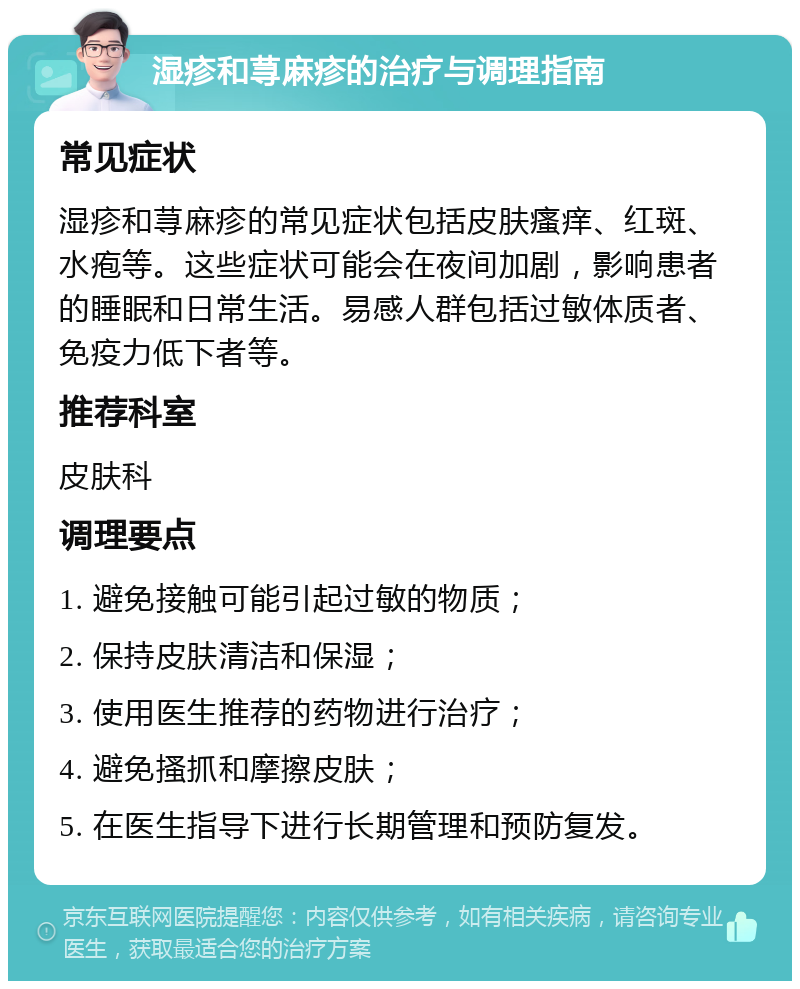 湿疹和荨麻疹的治疗与调理指南 常见症状 湿疹和荨麻疹的常见症状包括皮肤瘙痒、红斑、水疱等。这些症状可能会在夜间加剧，影响患者的睡眠和日常生活。易感人群包括过敏体质者、免疫力低下者等。 推荐科室 皮肤科 调理要点 1. 避免接触可能引起过敏的物质； 2. 保持皮肤清洁和保湿； 3. 使用医生推荐的药物进行治疗； 4. 避免搔抓和摩擦皮肤； 5. 在医生指导下进行长期管理和预防复发。