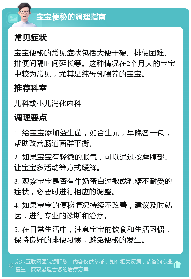 宝宝便秘的调理指南 常见症状 宝宝便秘的常见症状包括大便干硬、排便困难、排便间隔时间延长等。这种情况在2个月大的宝宝中较为常见，尤其是纯母乳喂养的宝宝。 推荐科室 儿科或小儿消化内科 调理要点 1. 给宝宝添加益生菌，如合生元，早晚各一包，帮助改善肠道菌群平衡。 2. 如果宝宝有轻微的胀气，可以通过按摩腹部、让宝宝多活动等方式缓解。 3. 观察宝宝是否有牛奶蛋白过敏或乳糖不耐受的症状，必要时进行相应的调整。 4. 如果宝宝的便秘情况持续不改善，建议及时就医，进行专业的诊断和治疗。 5. 在日常生活中，注意宝宝的饮食和生活习惯，保持良好的排便习惯，避免便秘的发生。