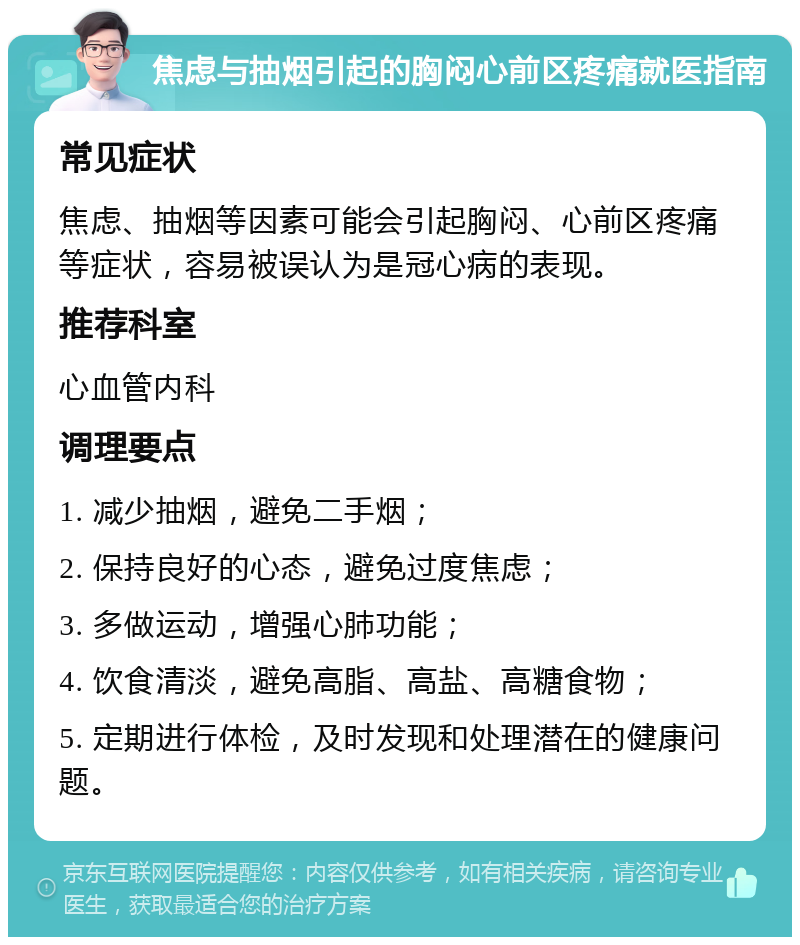 焦虑与抽烟引起的胸闷心前区疼痛就医指南 常见症状 焦虑、抽烟等因素可能会引起胸闷、心前区疼痛等症状，容易被误认为是冠心病的表现。 推荐科室 心血管内科 调理要点 1. 减少抽烟，避免二手烟； 2. 保持良好的心态，避免过度焦虑； 3. 多做运动，增强心肺功能； 4. 饮食清淡，避免高脂、高盐、高糖食物； 5. 定期进行体检，及时发现和处理潜在的健康问题。